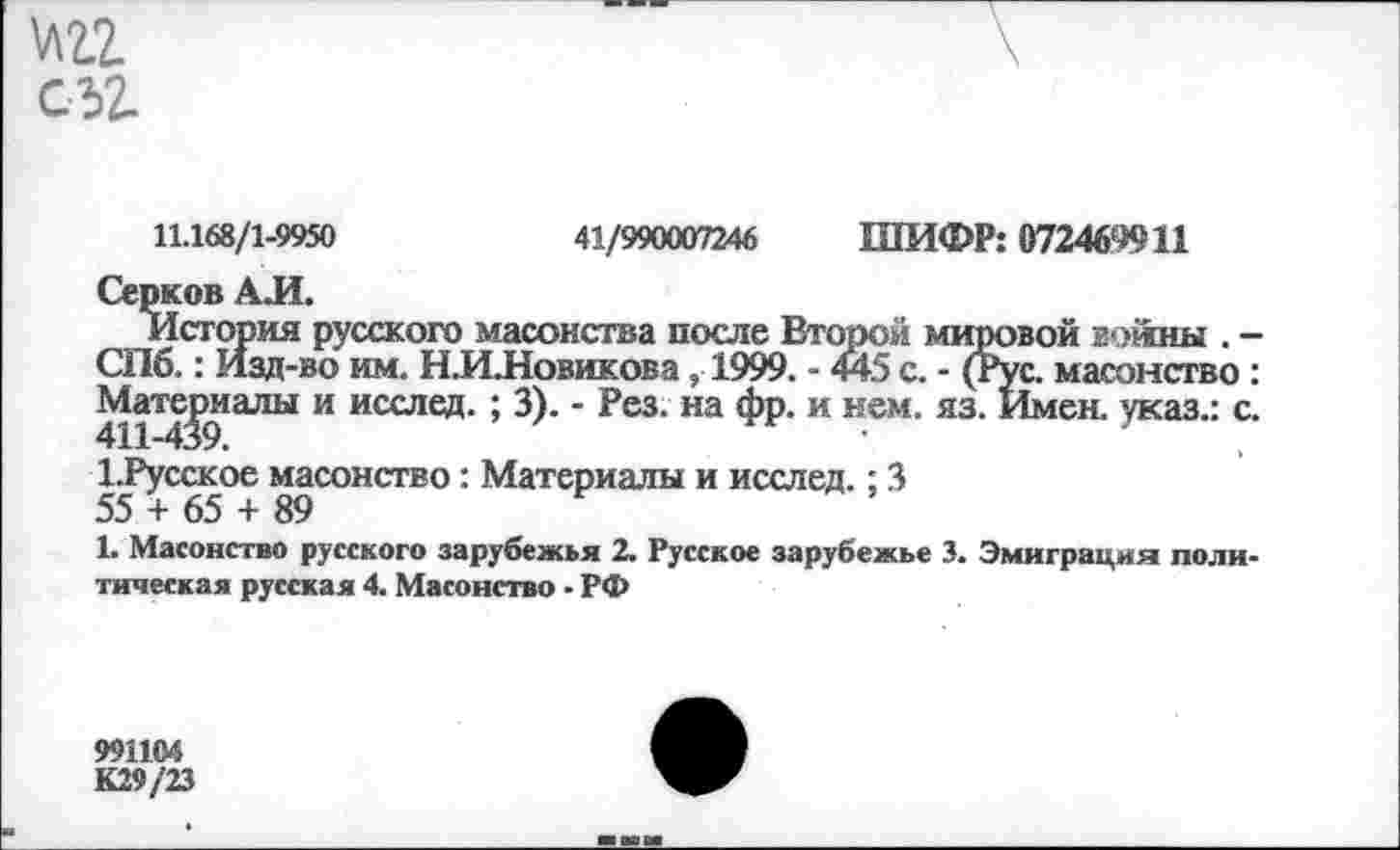 ﻿11.168/1-9950	41/990007246 ШИФР: 072469911
Серков АЛ.
История русского масонства после Второй мировой войны . -СПб.: Изд-во им. Н.И.Новикова , 1999. - 445 с. - (Рус. масонство : Материалы и исслед. ; 3). - Рез. на фр. и нем. яз. Имен, указ.: с.
1.Русское масонство: Материалы и исслед.: 3
55 + 65 + 89
1. Масонство русского зарубежья 2. Русское зарубежье 3. Эмиграция политическая русская 4. Масонство • РФ
991104
К29/23